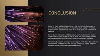 CONCLUSION
• Stacks : A stack is a basic data structure that can be logically thought as
linear structure represented by a real physical stack or pile, a structure
where insertion and deletion of items takes place at one end called top of
the stack.
• Queue : Queue is an abstract data structure, somewhat similar to Stacks.
Unlike stacks, a queue is open at both its ends. One end is always used to
insert data (enqueue) and the other is used to remove data (dequeue).
• Subroutine : Subroutine is a sequence of program instructions that performs
a specific task, packaged as a unit. This unit can then be used in programs
wherever that particular task should be performed.
 