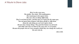 A Tribute to Steve Jobs
Here's to the crazy ones.
The misfits. The rebels. The troublemakers.
The round pegs in the square holes.
The ones who see things differently.
They're not fond of rules. And they have no respect for the status quo.
You can quote them, disagree with them, glorify or vilify them.
About the only thing you can't do is ignore them.
Because they change things. They push the human race forward.
And while some may see them as the crazy ones, we see genius.
Because the people who are crazy enough to think they can change the world, are
the ones who do.
-Steve Jobs
 