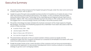 Executive Summary
 This project looks at the turnaround that Apple had gone through under the vision and command
of Steve Jobs from 1997 to 2010-11
 Apple has gone through every possible business emotion in its existence of nearly 44 years. It has
seen the euphoria surrounding its first product, the Apple 1 to the uncertainty that prevailed
during the end of Steve Jobs’ initial reign to the meandering and stagnant phase it got stuck in
between 1984 to 1997. The company literally rose from the ashes in 1997 under Jobs to become
the biggest titan in the technology industry and finally in the entire business world.
 The entire chronology has been divided into 4 phases and each of the major aspects of Apple
like Strategy, Innovation and Marketing approaches undertaken have been discussed under the
ambit of these 4 phases.
 Inception Phase (1969 – 1984)
 Jobs-less Apple (1984-1997)
 Return of Steve Jobs (1997-2010/11)
 Post Jobs Era @ Apple (2011-Present)
 This presentation also looks at the successful creation of blue oceans by Apple and the
subsequent highs that the company achieved as it sustained its remarkable innovations with even
more innovative products as follow-ups.
 Finally the project looks at the current situation of the company and we have recommended a
more proactive approach to new product development and a cautious outlook on its evolving
strategy to go low-cost in emerging markets.
 