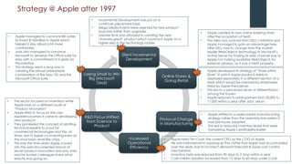 Strategy @ Apple after 1997
Silent Incremental
Development
Online Stores &
Going Retail
Protocol Change
in Manufacturing
Increased
Operational
Efficiency
R&D Focus shifted
from Science to
Product
Losing Small to Win
Big (Microsoft
Deal)
• Incremental Development was put on a
continual, piecemeal basis
• Mega Media-Events were reserved for new product
launches rather than upgrades
• Greater time was afforded to creating the next
“insanely great” product which could put Apple on a
higher step in the technology ladder
• Apple created its own online ordering store
after the acquisition of NeXT.
• The idea was sourced from DELL’s initiative and
Apple managed to gain an advantage here
after DELL had to change from the market
leader WebObjects technology to Microsoft’s
Active Server for hosting its web channel due to
Apple not making available WebObjects for
external vendors, as it was a NeXT property.
• Apple developed its strategy of “Store within
Store” in which Apple products were to
displayed separately in a different section of a
store which would be manned by employees
hired by Apple themselves.
• This led to a perceived sense of differentiation
among the buyers
• Apple reduced its retail partners from 20,000 to
11,000 within a year after Jobs’ return
• Apple shifted to a order-based manufacturing
strategy rather than the assembly-line system it
had previously adopted
• This led to reduced inventory levels that were
hampering Apple’s profitability earlier
• Apple hired Tim Cook, the current CEO as the COO of Apple
• He was instrumental in clearing up the clutter that Apple had accumulated
over the years due to incorrect demand forecasts & loose cost control
mechanisms
• Inventory held was reduced from 90 days to 2 days within a year
• Cash Interim duration increased from 10 days to 60 days under Cook
• The sector focused on inventions while
Apple took on a different route of
“Product Innovation”
• Apple tried to focus on the user
experience when it came to developing
new products
• They pioneered the concept of allotting
technical experts to scout for
commercial technologies and this, at
times, led to Apple co-inventing even at
the most basic level like chips.
• This was the time when Apple moved
into the well-documented shroud of
secret product innovation and only Jobs
and his trusted colleagues knew what
exactly was going on.
• Apple managed to convince Bill Gates
to invest $150million in Apple which
helped it stay afloat a bit more
comfortably
• Jobs also managed to convince
Microsoft to develop the Office suite for
Mac with a commitment of 5 years for
this initiative
• This strategy went a long way in
creating the almost unbeatable
combination of the Mac OS and the
Microsoft Office Suite
 