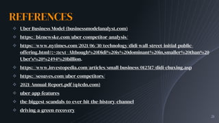 REFERENCES
✧ Uber Business Model (businessmodelanalyst.com)
✧ https://biznewske.com/uber-competitor-analysis/
✧ https://www.nytimes.com/2021/06/30/technology/didi-wall-street-initial-public-
offering.html#:~:text=Although%20Didi%20is%20dominant%20in,smaller%20than%20
Uber's%20%2494%20billion.
✧ https://www.investopedia.com/articles/small-business/012517/didi-chuxing.asp
✧ https://seoaves.com/uber-competitors/
✧ 2021-Annual-Report.pdf (q4cdn.com)
✧ uber-app-features
✧ the-biggest-scandals-to-ever-hit-the-history-channel
✧ driving-a-green-recovery
21
 