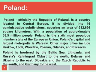 4
Poland:
Poland - officially the Republic of Poland, is a country
located in Central Europe. It is divided into 16
administrative subdivisions, covering an area of 312,696
square kilometres. With a population of approximately
38.5 million people, Poland is the sixth most populous
member state of the European Union. Poland's capital and
largest metropolis is Warsaw. Other major cities include
Kraków, Łódź, Wrocław, Poznań, Gdańsk, and Szczecin.
Poland is bordered by the Baltic Sea, Lithuania, and
Russia's Kaliningrad Oblast to the north, Belarus and
Ukraine to the east, Slovakia and the Czech Republic to
the south, and Germany to the west.
 