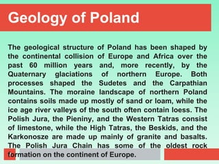 9
Geology of Poland
The geological structure of Poland has been shaped by
the continental collision of Europe and Africa over the
past 60 million years and, more recently, by the
Quaternary glaciations of northern Europe. Both
processes shaped the Sudetes and the Carpathian
Mountains. The moraine landscape of northern Poland
contains soils made up mostly of sand or loam, while the
ice age river valleys of the south often contain loess. The
Polish Jura, the Pieniny, and the Western Tatras consist
of limestone, while the High Tatras, the Beskids, and the
Karkonosze are made up mainly of granite and basalts.
The Polish Jura Chain has some of the oldest rock
formation on the continent of Europe.
 