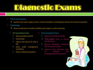 Pelvic Examination examine your vulva, vagina, uterus, rectum and pelvis, including your ovaries, for masses or growths Cystoscopy direct visualization of urethra, bladder wall, trigone, urethral opening Pre-procedure Care Secure written consent Force fluids Inform that desire to void is felt Done under local/general anesthesia Place in lithotomy position Post-procedure Care Bed rest until V/S are stable Pink-tinged  urine is normal (24-48 hours) Dysuria, frequency, hematuria due to tissue irritation observe: urine retention, signs of infection and prolong/excessive hematuria 