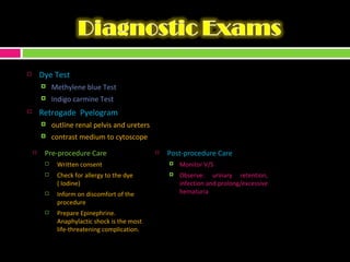 Dye Test Methylene blue Test Indigo carmine Test Retrogade  Pyelogram outline renal pelvis and ureters contrast medium to cytoscope Pre-procedure Care Written consent Check for allergy to the dye ( Iodine) Inform on discomfort of the procedure Prepare Epinephrine. Anaphylactic shock is the most life-threatening complication. Post-procedure Care Monitor V/S Observe: urinary retention, infection and prolong/excessive hematuria 