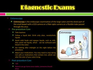 Colonoscopy Colonoscopy  is the endoscopic examination of the large colon and the distal part of the small bowel with a CCD camera or a fiber optic camera on a flexible tube passed through the anus  Pre-procedure Care Take laxatives Follow a liquid diet. Drink only clear, nonalcoholic liquids Avoid solid foods and opaque liquids, such as milk. Also avoid red liquids, which  can be confused with blood in the colon. Eat nothing after midnight on the night before the procedure.  Adjust your medications. You may need to stop taking iron pills or medications that contain iron, which can alter the color of your colon lining. Post-procedure Care V/S Patient can go home once stable, someone should drive 