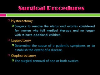 Hysterectomy Surgery to remove the uterus and ovaries considered for women who fail medical therapy and no longer wish to have additional children  Laparotomy Determine the cause of a patient's symptoms or to establish the extent of a disease. Oophorectomy The surgical removal of one or both ovaries 