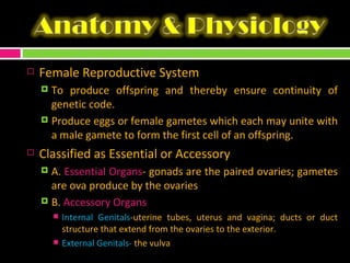 Female Reproductive System To produce offspring and thereby ensure continuity of genetic code. Produce eggs or female gametes which each may unite with a male gamete to form the first cell of an offspring. Classified as Essential or Accessory A.  Essential Organs - gonads are the paired ovaries; gametes are ova produce by the ovaries  B.  Accessory Organs Internal Genitals -uterine tubes, uterus and vagina; ducts or duct structure that extend from the ovaries to the exterior. External Genitals-  the vulva 