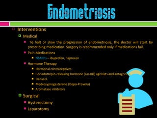 Interventions Medical To halt or slow the progression of endometriosis, the doctor will start by prescribing medication. Surgery is recommended only if medications fail. Pain Medications NSAID’s  – ibuprofen, naproxen Hormone Therapy Hormonal contraceptives Gonadotropin-releasing hormone (Gn-RH) agonists and antagonists. Danazol.  Medroxyprogesterone (Depo-Provera) Aromatase inhibitors Surgical Hysterectomy Laparotomy 