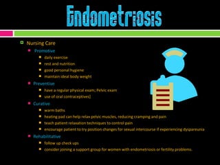Nursing Care Promotive daily exercise rest and nutrition good personal hygiene maintain ideal body weight Preventive have a regular physical exam; Pelvic exam use of oral contraceptives] Curative warm baths heating pad can help relax pelvic muscles, reducing cramping and pain teach patient relaxation techniques to control pain encourage patient to try position changes for sexual intercourse if experiencing dyspareunia Rehabilitative follow up check ups consider joining a support group for women with endometriosis or fertility problems. 