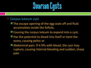 Corpus luteum cyst The escape opening of the egg seals off and fluid accumulates inside the follicle,  Causing the corpus luteum to expand into a cyst, Has the potential to bleed into itself or twist the ovary, causing pelvic or  Abdominal pain. If it fills with blood, the cyst may rupture, causing internal bleeding and sudden, sharp pain 