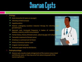Etiology Early menarche (11 years or younger)  Infertility (4-fold increase) Hypothyroidism Patients undergoing ovulation induction therapy for infertility with gonadotropins,  Neonatal cysts (increased frequency in babies of mothers with diabetes, toxemia, and Rh immunization) Family history, history of breast cancer, advancing age and nulliparity. Tamoxifen treatment of breast cancer  Smoking is a controversial risk factor History of previous ovarian cysts  Irregular menstrual cycles  Increased upper body fat distribution Pathophysiology Ovarian cysts may be simple enlargements of the ovarian corpus luteal and follicular cysts, or they may arise from abnormal growth of the ovarian epithelium. 