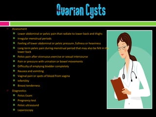 Assessment Lower abdominal or pelvic pain that radiate to lower back and thighs Irregular menstrual periods Feeling of lower abdominal or pelvic pressure ,fullness or heaviness Long-term pelvic pain during menstrual period that may also be felt in the lower back Pelvic pain after strenuous exercise or sexual intercourse  Pain or pressure with urination or bowel movements Difficulty of emptying bladder completely Nausea and vomiting Vaginal pain or spots of blood from vagina  Infertility Breast tenderness Diagnostics Pelvic Exam Pregnancy test Pelvic ultrasound Laparoscopy 