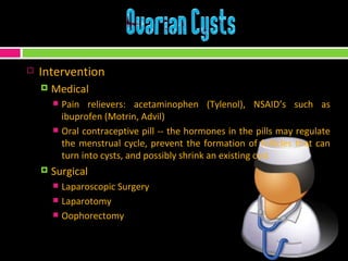 Intervention Medical Pain relievers: acetaminophen (Tylenol), NSAID’s such as ibuprofen (Motrin, Advil)  Oral contraceptive pill -- the hormones in the pills may regulate the menstrual cycle, prevent the formation of follicles that can turn into cysts, and possibly shrink an existing cyst Surgical Laparoscopic Surgery Laparotomy Oophorectomy 