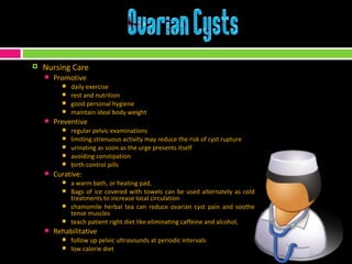 Nursing Care Promotive daily exercise rest and nutrition good personal hygiene maintain ideal body weight Preventive regular pelvic examinations limiting strenuous activity may reduce the risk of cyst rupture  urinating as soon as the urge presents itself avoiding constipation birth control pills Curative: a warm bath, or heating pad,  Bags of ice covered with towels can be used alternately as cold treatments to increase local circulation chamomile herbal tea can reduce ovarian cyst pain and soothe tense muscles teach patient right diet like eliminating caffeine and alcohol,  Rehabilitative follow up pelvic ultrasounds at periodic intervals low calorie diet  