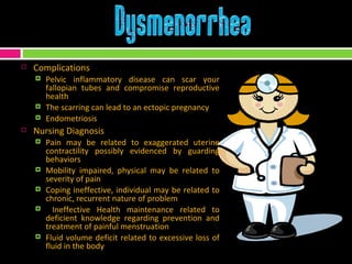 Complications Pelvic inflammatory disease can scar your fallopian tubes and compromise reproductive health The scarring can lead to an ectopic pregnancy Endometriosis Nursing Diagnosis Pain may be related to exaggerated uterine contractility possibly evidenced by guarding behaviors Mobility impaired, physical may be related to severity of pain  Coping ineffective, individual may be related to chronic, recurrent nature of problem Ineffective Health maintenance related to deficient knowledge regarding prevention and treatment of painful menstruation Fluid volume deficit related to excessive loss of fluid in the body 