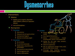 Interventions Medical NSAID such as aspirin, ibuprofen (Advil, Motrin, others) or naproxen (Aleve). oral contraceptives Nursing Care Promotive Daily exercise Adequate rest and  good nutrition Good personal hygiene Maintain normal body weight Prevention Do not smoke.  Do not drink excessively NSAIDs taken a day before the period begins Exercise prior to start of period Low-fat vegetarian diet  Calcium 1200 mg daily Curative Change position of patient to help ease cramps Assuming the fetal position,  Dietary recommendations include increasing fiber, calcium, and complex CHO Cutting fat, red meat, dairy products, caffeine, salt, and sugar Vitamin B supplements Fish oil supplements (omega-3 fatty acids) also may help relieve cramps. Encourage deep breathing exercises, visualization and guided imagery 