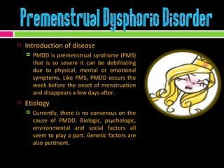 Introduction of disease PMDD is premenstrual syndrome (PMS) that is so severe it can be debilitating due to physical, mental or emotional symptoms. Like PMS, PMDD occurs the week before the onset of menstruation and disappears a few days after. Etiology Currently, there is no consensus on the cause of PMDD. Biologic, psychologic, environmental and social factors all seem to play a part. Genetic factors are also pertinent.   