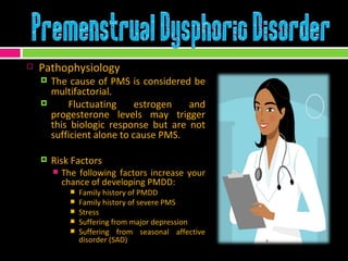 Pathophysiology The cause of PMS is considered be multifactorial. Fluctuating estrogen and progesterone levels may trigger this biologic response but are not sufficient alone to cause PMS. Risk Factors The following factors increase your chance of developing PMDD: Family history of PMDD Family history of severe PMS Stress Suffering from major depression Suffering from seasonal affective disorder (SAD)  