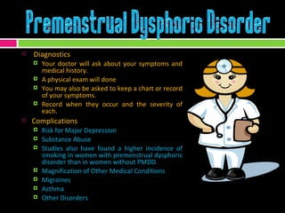 Diagnostics Your doctor will ask about your symptoms and medical history.  A physical exam will done You may also be asked to keep a chart or record of your symptoms.  Record when they occur and the severity of each. Complications Risk for Major Depression Substance Abuse Studies also have found a higher incidence of smoking in women with premenstrual dysphoric disorder than in women without PMDD. Magnification of Other Medical Conditions Migraines Asthma Other Disorders  
