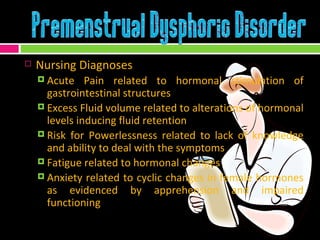 Nursing Diagnoses Acute Pain related to hormonal stimulation of gastrointestinal structures Excess Fluid volume related to alterations of hormonal levels inducing fluid retention Risk for Powerlessness related to lack of knowledge and ability to deal with the symptoms Fatigue related to hormonal changes Anxiety related to cyclic changes in female hormones as evidenced by apprehension and impaired functioning 