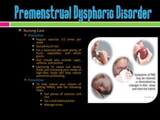 Nursing Care Promotive Regular exercise 3-5 times per week Get plenty of rest Eat a balanced diet with plenty of fruits, vegetables, and whole grains Diet should also exclude sugar, caffeine, and alcohol Exercising to sweat out excess fluids and increasing your intake of high-fiber foods will help relieve premenstrual bloating. Preventive To help reduce your chance of getting PMDD, take the following steps:  Get plenty of exercise and rest Eat a well-balanced diet Manage stress 