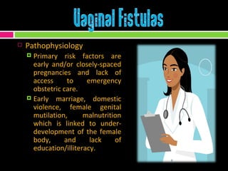 Pathophysiology Primary risk factors are early and/or closely-spaced pregnancies and lack of access to emergency obstetric care. Early marriage, domestic violence, female genital mutilation, malnutrition which is linked to under-development of the female body, and lack of education/illiteracy. 