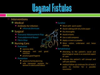 Interventions Medical Antibiotic for infection Infliximab (Remicade Surgical Transanal Advancement Flap Transabdominal Repair Fibrin Glue Nursing Care Promotive  exercise daily adequate rest and good nutririon practice good hygiene Prevention  access to family planning safe caesarean sections for women in obstructed labour Curative  Wash with  warm water Avoid rubbing with dry toilet paper Dry thoroughly Avoid irritants Use a cold compress Apply a cream or powder Wear cotton underwear and loose clothing Rehabilitative Attending to the patient’s social and psychological needs in an essential aspect of  care improve the patient’s self concept and self care abilities medical follow-up continues for at least 2 years to monitor for a possible recurrence 