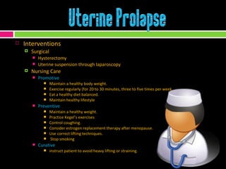 Interventions Surgical Hysterectomy Uterine suspension through laparoscopy Nursing Care Promotive Maintain a healthy body weight.  Exercise regularly (for 20 to 30 minutes, three to five times per week Eat a healthy diet balanced.  Maintain healthy lifestyle Preventive Maintain a healthy weight.  Practice Kegel’s exercises Control coughing.  Consider estrogen replacement therapy after menopause.  Use correct lifting techniques.  Stop smoking Curative instruct patient to avoid heavy lifting or straining. 
