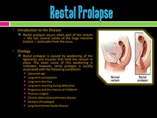 Introduction to the Disease Rectal prolapse occurs when part of the rectum — the last several inches of the large intestine (colon) — protrudes from the anus. Etiology Rectal prolapse is caused by weakening of the ligaments and muscles that hold the rectum in place. The exact cause of this weakening is unknown; however, rectal prolapse is usually associated with the following conditions:  Advanced age Long-term constipation Long-term diarrhea Long-term straining during defecation Pregnancy and the stresses of childbirth Previous surgery Chronic obstructive pulmonary disease  Paralysis (Paraplegia)  Long-term hemorrhoidal disease 