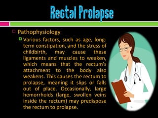 Pathophysiology Various factors, such as age, long-term constipation, and the stress of childbirth, may cause these ligaments and muscles to weaken, which means that the rectum's attachment to the body also weakens. This causes the rectum to prolapse, meaning it slips or falls out of place. Occasionally, large hemorrhoids (large, swollen veins inside the rectum) may predispose the rectum to prolapse.  