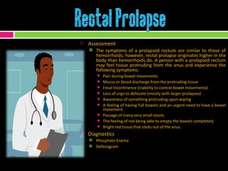 Assessment The symptoms of a prolapsed rectum are similar to those of hemorrhoids; however, rectal prolapse originates higher in the body than hemorrhoids do. A person with a prolapsed rectum may feel tissue protruding from the anus and experience the following symptoms:  Pain during bowel movements Mucus or blood discharge from the protruding tissue Fecal incontinence (inability to control bowel movements) Loss of urge to defecate (mostly with larger prolapses) Awareness of something protruding upon wiping  A feeling of having full bowels and an urgent need to have a bowel movement. Passage of many very small stools. The feeling of not being able to empty the bowels completely Bright red tissue that sticks out of the anus. Diagnostics Phosphate Enema Defecogram 
