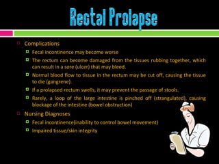 Complications Fecal incontinence may become worse The rectum can become damaged from the tissues rubbing together, which can result in a sore (ulcer) that may bleed. Normal blood flow to tissue in the rectum may be cut off, causing the tissue to die (gangrene). If a prolapsed rectum swells, it may prevent the passage of stools. Rarely, a loop of the large intestine is pinched off (strangulated), causing blockage of the intestine (bowel obstruction) Nursing Diagnoses Fecal incontinence(inability to control bowel movement) Impaired tissue/skin integrity 