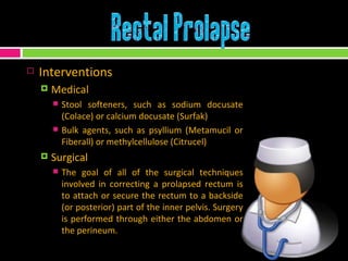 Interventions Medical Stool softeners, such as sodium docusate (Colace) or calcium docusate (Surfak) Bulk agents, such as psyllium (Metamucil or Fiberall) or methylcellulose (Citrucel)  Surgical The goal of all of the surgical techniques involved in correcting a prolapsed rectum is to attach or secure the rectum to a backside (or posterior) part of the inner pelvis. Surgery is performed through either the abdomen or the perineum.  