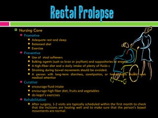 Nursing Care Promotive Adequate rest and sleep Balanced diet Exercise  Preventive Use of  stool softeners  Bulking agents (such as bran or psyllium) and suppositories or enemas A high-fiber diet and a daily intake of plenty of fluids c Straining during bowel movements should be avoided.  A person with long-term diarrhea, constipation, or hemorrhoids should seek medical attention Curative encourage fluid intake encourage high fiber diet, fruits and vegetables do kegel’s exercises Rehabilitative After surgery, 1-2 visits are typically scheduled within the first month to check that the incisions are healing well and to make sure that the person's bowel movements are normal. 