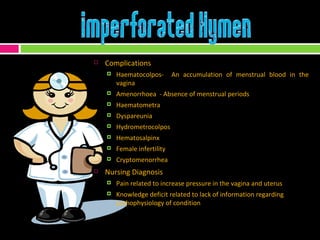 Complications Haematocolpos-  An accumulation of menstrual blood in the vagina Amenorrhoea  - Absence of menstrual periods Haematometra  Dyspareunia  Hydrometrocolpos  Hematosalpinx  Female infertility  Cryptomenorrhea Nursing Diagnosis Pain related to increase pressure in the vagina and uterus Knowledge deficit related to lack of information regarding pathophysiology of condition 