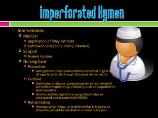 Interventions Medical appilication of foley catheter Ceftriaxon (Rocephin, Roche, Istanbul) Surgical hymen incision Nursing Care Preventive early genitourinary examination is essential in girls of all ages from birth through the onset of menarche. Curative administer analgesia, acetaminophen or nonsteroidal anti-inflammatory drugs (NSAIDs), such as ibuprofen for post operative Uterine and/or vaginal cramping should also be anticipated and treated with NSAIDs Rehabilitative Postoperative follow-up is deferred for 6-8 weeks to allow the patient to reestablish a menstrual cycle. 