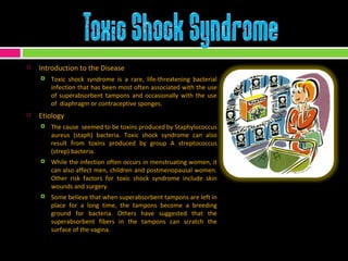 Introduction to the Disease Toxic shock syndrome is a rare, life-threatening bacterial infection that has been most often associated with the use of superabsorbent tampons and occasionally with the use of  diaphragm or contraceptive sponges. Etiology The cause  seemed to be toxins produced by Staphylococcus aureus (staph) bacteria. Toxic shock syndrome can also result from toxins produced by group A streptococcus (strep) bacteria. While the infection often occurs in menstruating women, it can also affect men, children and postmenopausal women. Other risk factors for toxic shock syndrome include skin wounds and surgery. Some believe that when superabsorbent tampons are left in place for a long time, the tampons become a breeding ground for bacteria. Others have suggested that the superabsorbent fibers in the tampons can scratch the surface of the vagina. 