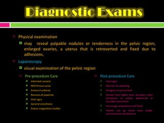 Physical examination may  reveal palpable nodules or tenderness in the pelvic region, enlarged ovaries, a uterus that is retroverted and fixed due to adhesions. Laparoscopy  visual examination of the pelvic region Pre-procedure Care Informed consent NPO 8 hours prior Enema if ordered Remove all jewelries Vital signs General anesthesia Assess coagulation studies Post-procedure Care Vital signs Monitor for bleeding Analgesic as prescribed Elevate feet higher than shoulders after procedure to relieve abdominal or shoulder discomfort  Encourage ambulation and fluids  Patient can go home once stable, someone else should drive 