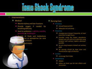 Interventions Medical Monitor kidney and liver functions  Provide oxygen if needed for breathing difficulty  Start IV antibiotics –  nafcillin ,  oxacillin ,  penicillin  or  clindamycin Provide IV fluids and medications ( dopamine or epinephrine )to raise the blood pressure Correct electrolytes Surgical Debridement Nursing Care Promotive Eat well balanced diet Adequate rest and sleep Preventive changing your tampon frequently, at least every four to eight hours Consider using the lowest absorbency tampon you can and try to alternate using tampons and sanitary napkins whenever possible by not using tampons instead use sanitary pads  All wounds should be kept clean and monitored for signs of infection  Curative encourage fluid intake Rehabilitative dialysis follow up check ups for skin effects and recurrence 