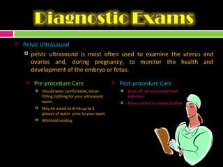 Pelvic Ultrasound  pelvic ultrasound is most often used to examine the uterus and ovaries and, during pregnancy, to monitor the health and development of the embryo or fetus. Pre-procedure Care Should wear comfortable, loose-fitting clothing for your ultrasound exam.  May be asked to drink up to 2 glasses of water  prior to your exam Withhold voiding Post-procedure Care Wipe off ultrasound gel from abdomen Allow patient to empty bladder 