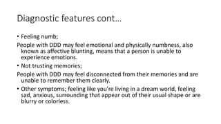 Diagnostic features cont…
• Feeling numb;
People with DDD may feel emotional and physically numbness, also
known as affective blunting, means that a person is unable to
experience emotions.
• Not trusting memories;
People with DDD may feel disconnected from their memories and are
unable to remember them clearly.
• Other symptoms; feeling like you’re living in a dream world, feeling
sad, anxious, surrounding that appear out of their usual shape or are
blurry or colorless.
 