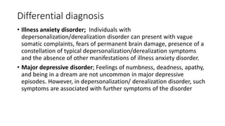 Differential diagnosis
• Illness anxiety disorder; Individuals with
depersonalization/derealization disorder can present with vague
somatic complaints, fears of permanent brain damage, presence of a
constellation of typical depersonalization/derealization symptoms
and the absence of other manifestations of illness anxiety disorder.
• Major depressive disorder; Feelings of numbness, deadness, apathy,
and being in a dream are not uncommon in major depressive
episodes. However, in depersonalization/ derealization disorder, such
symptoms are associated with further symptoms of the disorder
 