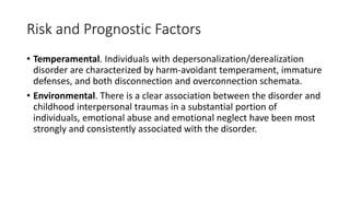 Risk and Prognostic Factors
• Temperamental. Individuals with depersonalization/derealization
disorder are characterized by harm-avoidant temperament, immature
defenses, and both disconnection and overconnection schemata.
• Environmental. There is a clear association between the disorder and
childhood interpersonal traumas in a substantial portion of
individuals, emotional abuse and emotional neglect have been most
strongly and consistently associated with the disorder.
 