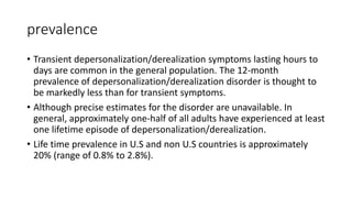 prevalence
• Transient depersonalization/derealization symptoms lasting hours to
days are common in the general population. The 12-month
prevalence of depersonalization/derealization disorder is thought to
be markedly less than for transient symptoms.
• Although precise estimates for the disorder are unavailable. In
general, approximately one-half of all adults have experienced at least
one lifetime episode of depersonalization/derealization.
• Life time prevalence in U.S and non U.S countries is approximately
20% (range of 0.8% to 2.8%).
 