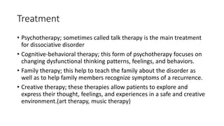 Treatment
• Psychotherapy; sometimes called talk therapy is the main treatment
for dissociative disorder
• Cognitive-behavioral therapy; this form of psychotherapy focuses on
changing dysfunctional thinking patterns, feelings, and behaviors.
• Family therapy; this help to teach the family about the disorder as
well as to help family members recognize symptoms of a recurrence.
• Creative therapy; these therapies allow patients to explore and
express their thought, feelings, and experiences in a safe and creative
environment.(art therapy, music therapy)
 