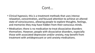Cont…
• Clinical hypnosis; this is a treatment methods that uses intense
relaxation, concentration, and focused attention to achieve an altered
state of consciousness, allowing people to explore thoughts, feelings,
and memories they may have hidden from their conscious minds.
• Medication; there is no medication to treat dissociative disorders
themselves. However, people with dissociative disorders, especially
those with associated depression and/or anxiety, may benefit from
treatment with antidepressant or anti-anxiety medications.
 