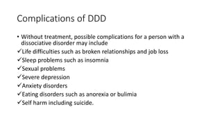 Complications of DDD
• Without treatment, possible complications for a person with a
dissociative disorder may include
Life difficulties such as broken relationships and job loss
Sleep problems such as insomnia
Sexual problems
Severe depression
Anxiety disorders
Eating disorders such as anorexia or bulimia
Self harm including suicide.
 