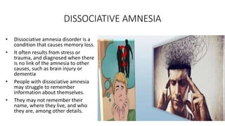 DISSOCIATIVE AMNESIA
• Dissociative amnesia disorder is a
condition that causes memory loss.
• It often results from stress or
trauma, and diagnosed when there
is no link of the amnesia to other
causes, such as brain injury or
dementia
• People with dissociative amnesia
may struggle to remember
information about themselves.
• They may not remember their
name, where they live, and who
they are, among other details.
 