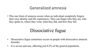 Generalized amnesia
• This rare form of amnesia occurs when an individual completely forgets
their own identity and life experiences. They can forget who they are, who
they spoke to, where they went, what they did, and how they felt.
Dissociative fugue
• Dissociative fugue sometimes occurs in people with dissociative amnesia
disorder.
• It is severe and rare, affecting just 0.2% of the general population.
 